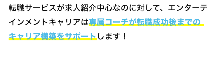 転職サービスが求人紹介中心なのに対して、エンターテインメントキャリアは専属コーチが転職成功後までのキャリア構築をサポートします！