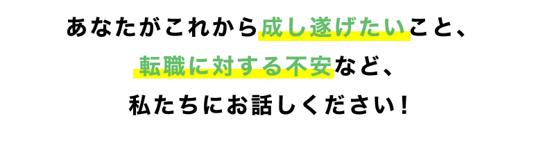 あなたがこれから成し遂げたいこと、転職に対する不安など、私たちにお話しください！