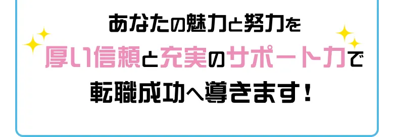 あなたの魅力と努力を厚い信頼と充実のサポート力で転職成功へ導きます!